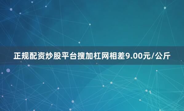 正规配资炒股平台搜加杠网相差9.00元/公斤