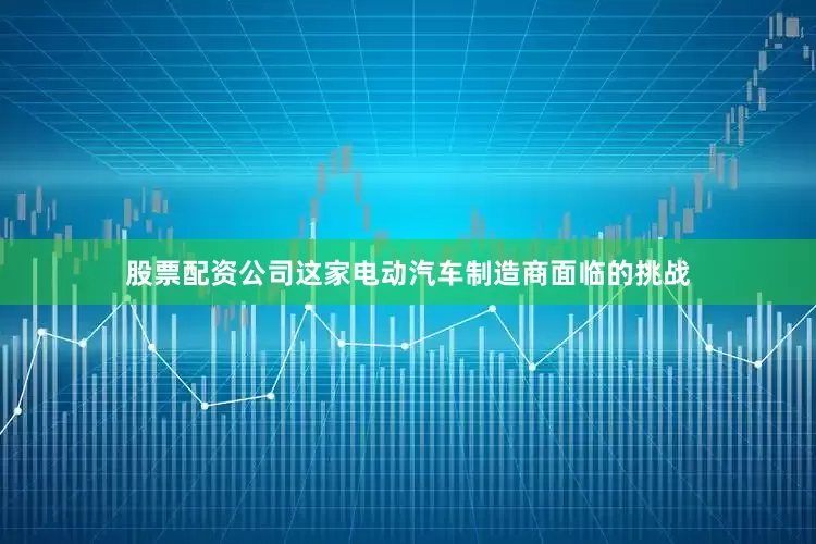 股票配资公司这家电动汽车制造商面临的挑战