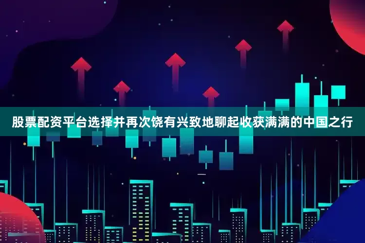 股票配资平台选择并再次饶有兴致地聊起收获满满的中国之行