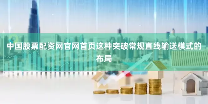 中国股票配资网官网首页这种突破常规直线输送模式的布局