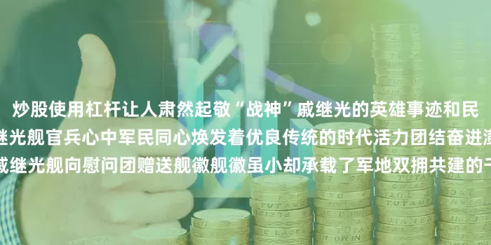 炒股使用杠杆让人肃然起敬“战神”戚继光的英雄事迹和民族精神深深烙印在每一名戚继光舰官兵心中军民同心焕发着优良传统的时代活力团结奋进澎湃着强国复兴的伟大力量戚继光舰向慰问团赠送舰徽舰徽虽小却承载了军地双拥共建的千钧情谊本次活动凝聚了军民意志汇聚了军地合力未来戚继光舰和烟台市蓬莱区将进一步密切军地关系巩固扩大双拥共建基础不断绘就军民团结一家亲的生动画卷 发布于：北京市