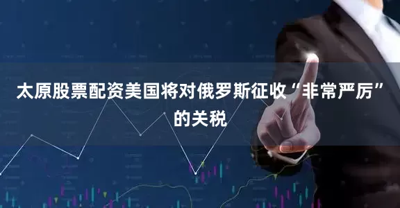 太原股票配资美国将对俄罗斯征收“非常严厉”的关税