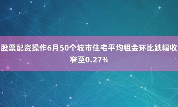 股票配资操作6月50个城市住宅平均租金环比跌幅收窄至0.27%