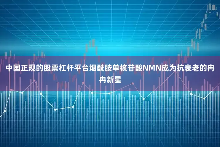 中国正规的股票杠杆平台烟酰胺单核苷酸NMN成为抗衰老的冉冉新星