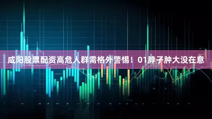 咸阳股票配资高危人群需格外警惕！01脖子肿大没在意