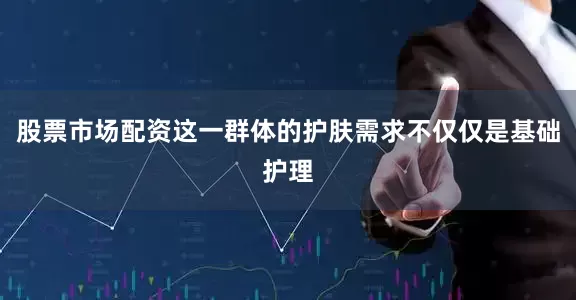股票市场配资这一群体的护肤需求不仅仅是基础护理