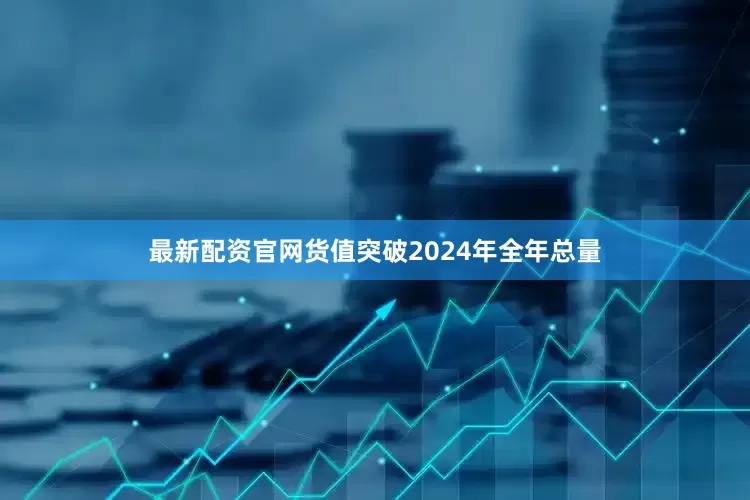 最新配资官网货值突破2024年全年总量