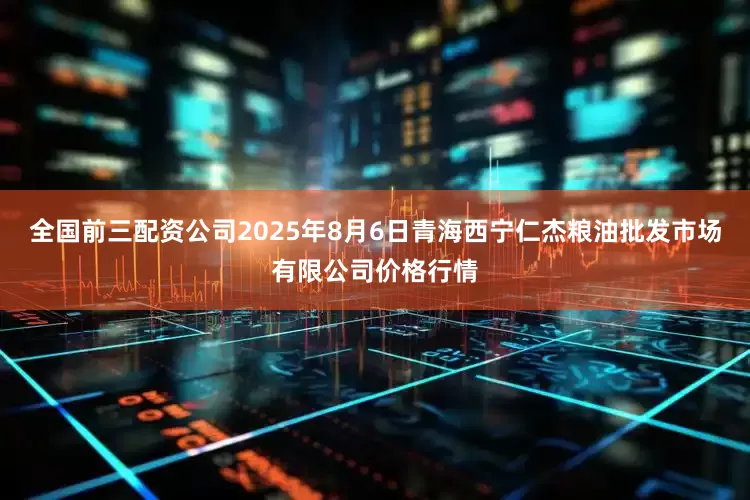 全国前三配资公司2025年8月6日青海西宁仁杰粮油批发市场有限公司价格行情