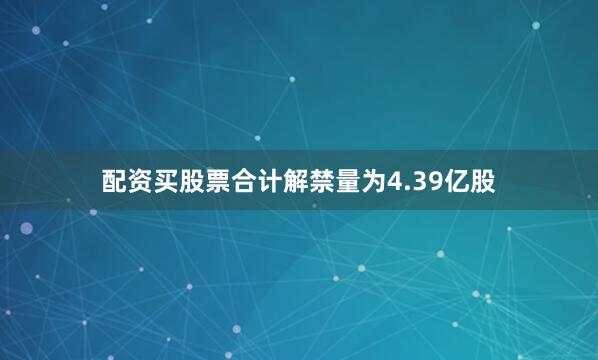 配资买股票合计解禁量为4.39亿股