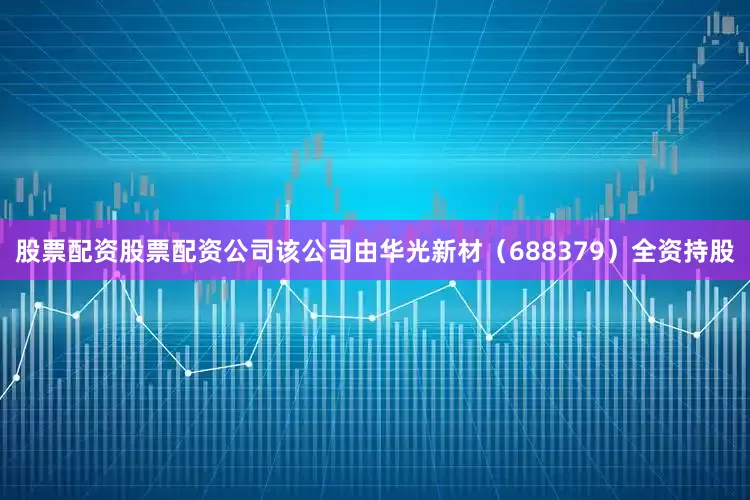 股票配资股票配资公司该公司由华光新材（688379）全资持股