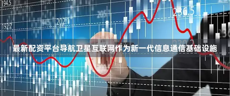 最新配资平台导航卫星互联网作为新一代信息通信基础设施