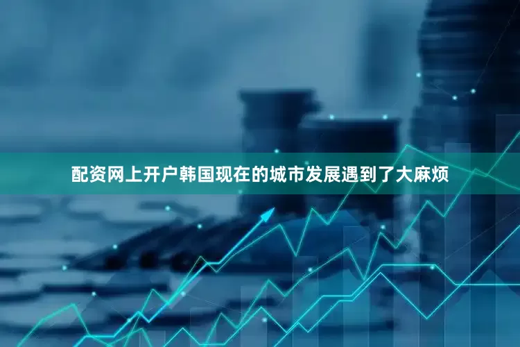 配资网上开户韩国现在的城市发展遇到了大麻烦