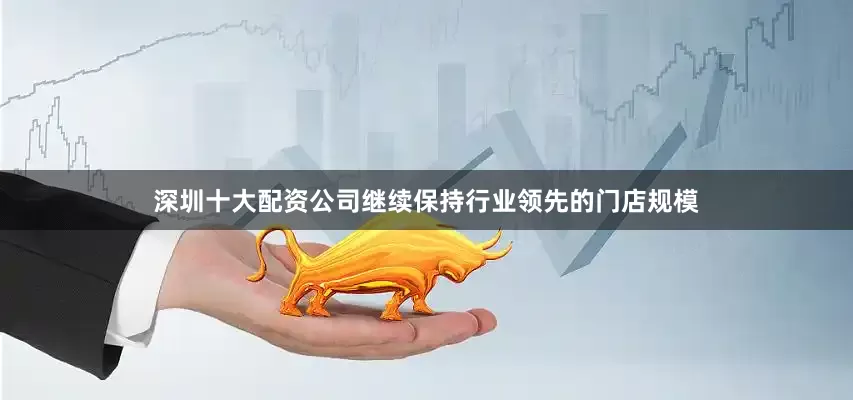 深圳十大配资公司继续保持行业领先的门店规模